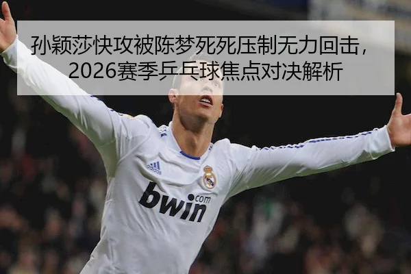 孙颖莎快攻被陈梦死死压制无力回击，2026赛季乒乓球焦点对决解析